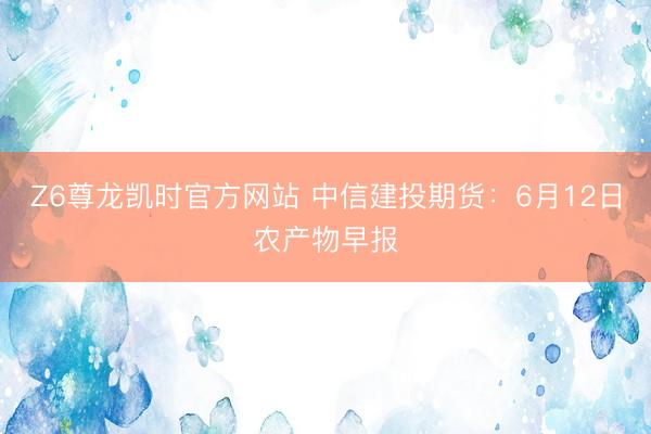 Z6尊龙凯时官方网站 中信建投期货:6月12日农产物早报