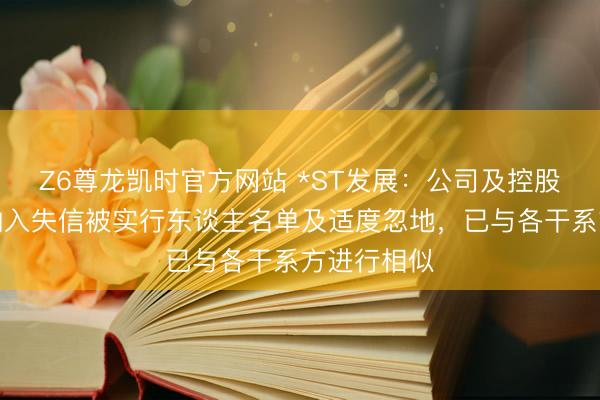 Z6尊龙凯时官方网站 *ST发展：公司及控股子公司被纳入失信被实行东谈主名单及适度忽地，已与各干系方进行相似