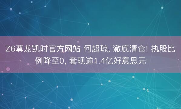 Z6尊龙凯时官方网站 何超琼， 澈底清仓! 执股比例降至0， 套现逾1.4亿好意思元