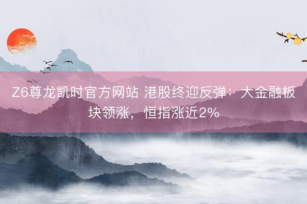 Z6尊龙凯时官方网站 港股终迎反弹：大金融板块领涨，恒指涨近2%
