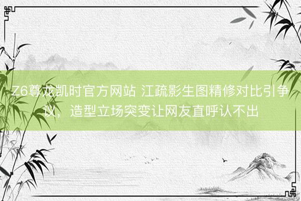 Z6尊龙凯时官方网站 江疏影生图精修对比引争议，造型立场突变让网友直呼认不出