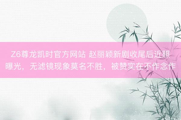 Z6尊龙凯时官方网站 赵丽颖新剧收尾后近照曝光，无滤镜现象莫名不胜，被赞实在不作念作