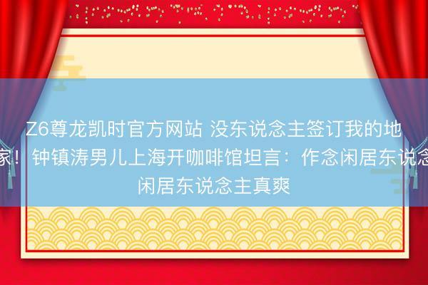 Z6尊龙凯时官方网站 没东说念主签订我的地点才是家！钟镇涛男儿上海开咖啡馆坦言：作念闲居东说念主真爽