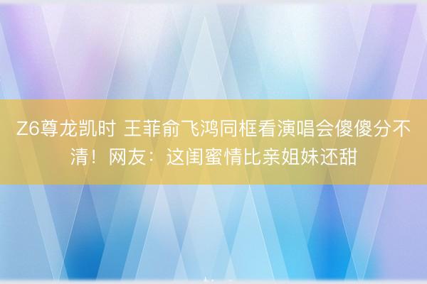 Z6尊龙凯时 王菲俞飞鸿同框看演唱会傻傻分不清！网友：这闺蜜情比亲姐妹还甜