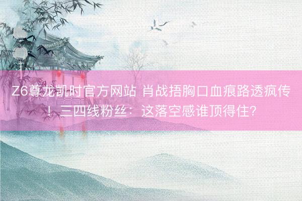 Z6尊龙凯时官方网站 肖战捂胸口血痕路透疯传！三四线粉丝：这落空感谁顶得住？