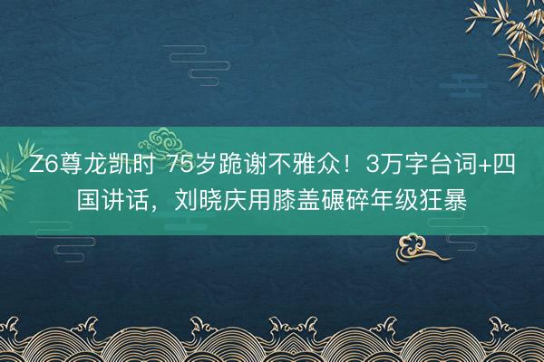 Z6尊龙凯时 75岁跪谢不雅众！3万字台词+四国讲话，刘晓庆用膝盖碾碎年级狂暴