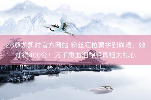 Z6尊龙凯时官方网站 粉丝狂拉票拼到崩溃，她却得400分！万千惠血泪鞠躬真相太扎心