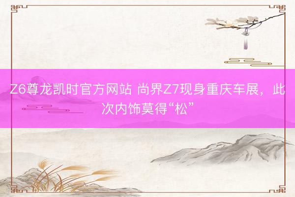 Z6尊龙凯时官方网站 尚界Z7现身重庆车展,此次内饰莫得“松”