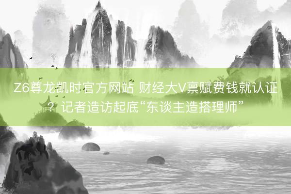 Z6尊龙凯时官方网站 财经大V禀赋费钱就认证？记者造访起底“东谈主造搭理师”