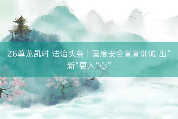 Z6尊龙凯时 法治头条｜国度安全宣宣训诫 出“新”更入“心”