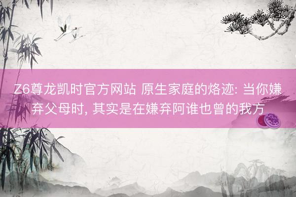 Z6尊龙凯时官方网站 原生家庭的烙迹: 当你嫌弃父母时， 其实是在嫌弃阿谁也曾的我方