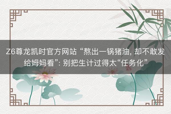 Z6尊龙凯时官方网站 “熬出一锅猪油， 却不敢发给姆妈看”: 别把生计过得太“任务化”