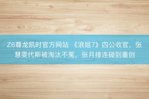 Z6尊龙凯时官方网站 《浪姐7》四公收官,张慧雯代斯被淘汰不冤,张月接连碰到重创