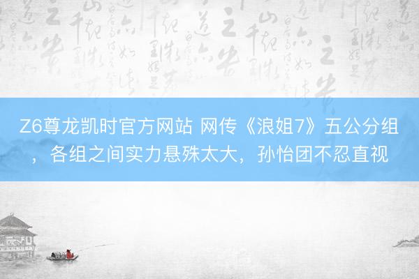 Z6尊龙凯时官方网站 网传《浪姐7》五公分组,各组之间实力悬殊太大,孙怡团不忍直视