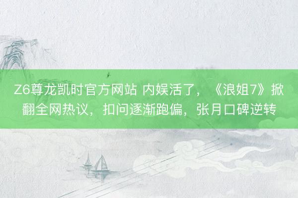 Z6尊龙凯时官方网站 内娱活了,《浪姐7》掀翻全网热议,扣问逐渐跑偏,张月口碑逆转