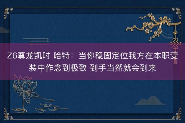 Z6尊龙凯时 哈特：当你稳固定位我方在本职变装中作念到极致 到手当然就会到来
