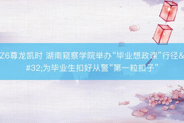 Z6尊龙凯时 湖南窥察学院举办“毕业想政课”行径 为毕业生扣好从警“第一粒扣子”