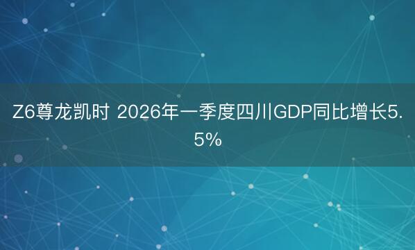 Z6尊龙凯时 2026年一季度四川GDP同比增长5.5%