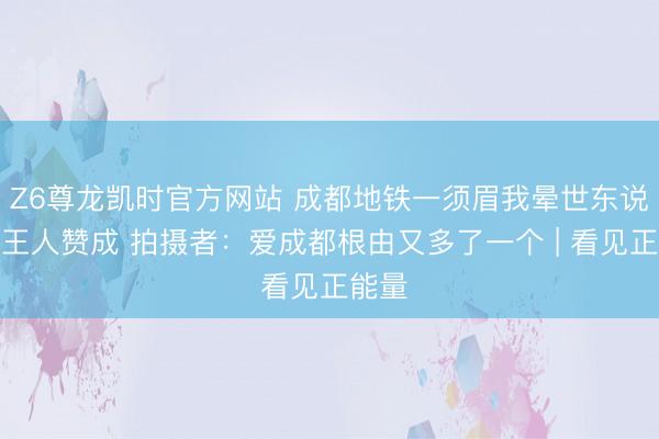 Z6尊龙凯时官方网站 成都地铁一须眉我晕世东说念主王人赞成 拍摄者:爱成都根由又多了一个 | 看见正能量