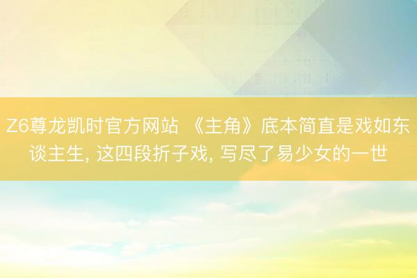 Z6尊龙凯时官方网站 《主角》底本简直是戏如东谈主生， 这四段折子戏， 写尽了易少女的一世