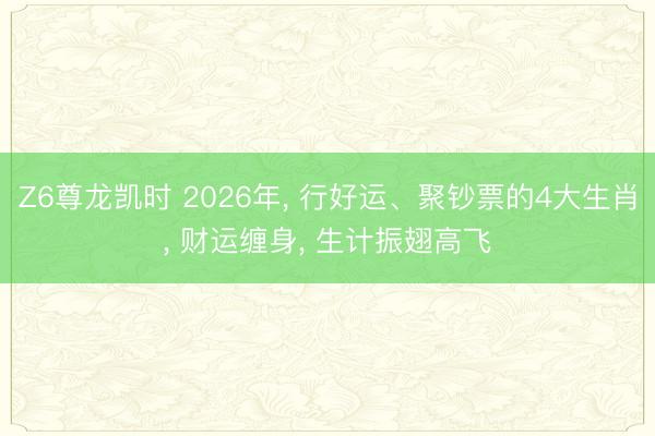 Z6尊龙凯时 2026年， 行好运、聚钞票的4大生肖， 财运缠身， 生计振翅高飞