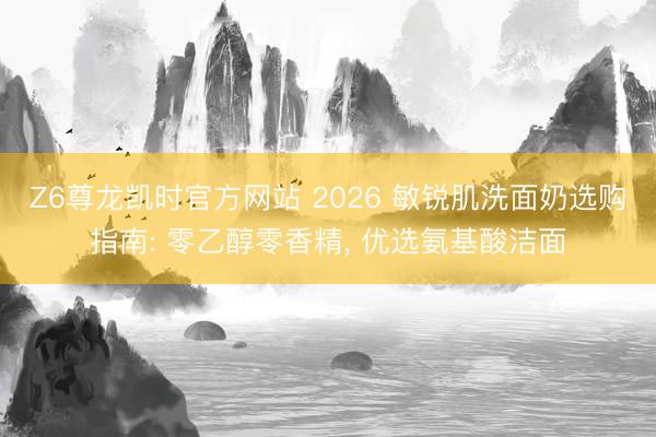Z6尊龙凯时官方网站 2026 敏锐肌洗面奶选购指南: 零乙醇零香精， 优选氨基酸洁面