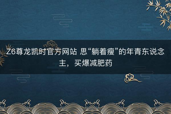 Z6尊龙凯时官方网站 思“躺着瘦”的年青东说念主，买爆减肥药