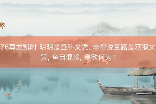 Z6尊龙凯时 明明是登科文凭， 非得说董路是获取文凭， 鱼目混珍， 意欲何为?