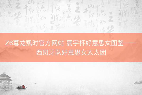 Z6尊龙凯时官方网站 寰宇杯好意思女图鉴——西班牙队好意思女太太团