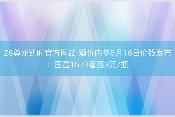 Z6尊龙凯时官方网站 酒价内参6月16日价钱发布:国窖1573着落3元/瓶