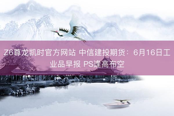 Z6尊龙凯时官方网站 中信建投期货：6月16日工业品早报 PS逢高布空