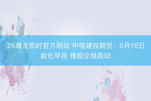 Z6尊龙凯时官方网站 中信建投期货:6月16日能化早报 橡胶企稳轰动