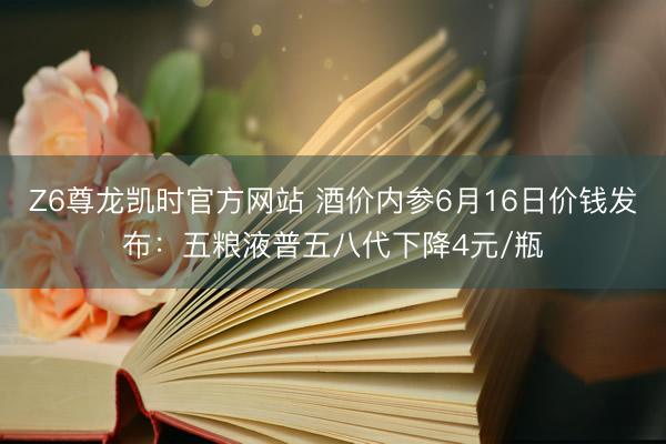 Z6尊龙凯时官方网站 酒价内参6月16日价钱发布：五粮液普五八代下降4元/瓶