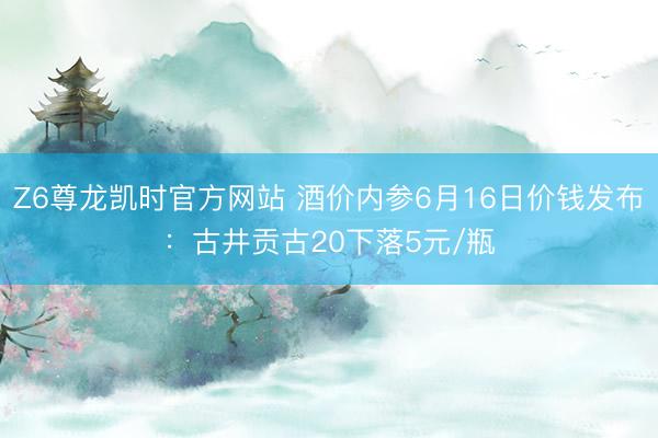 Z6尊龙凯时官方网站 酒价内参6月16日价钱发布：古井贡古20下落5元/瓶