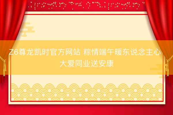 Z6尊龙凯时官方网站 粽情端午暖东说念主心 大爱同业送安康