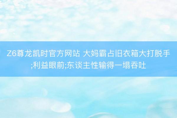 Z6尊龙凯时官方网站 大妈霸占旧衣箱大打脱手;利益眼前;东谈主性输得一塌吞吐