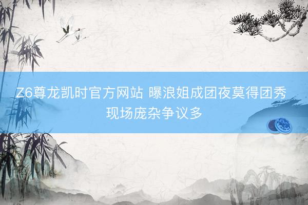 Z6尊龙凯时官方网站 曝浪姐成团夜莫得团秀 现场庞杂争议多