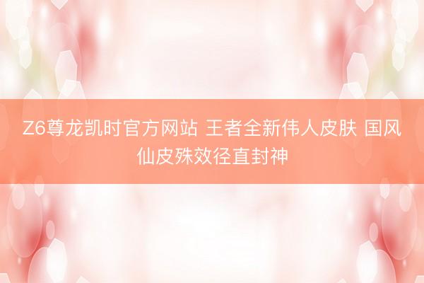 Z6尊龙凯时官方网站 王者全新伟人皮肤 国风仙皮殊效径直封神