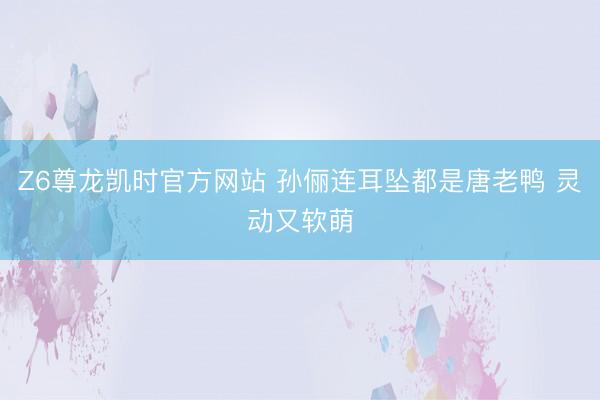 Z6尊龙凯时官方网站 孙俪连耳坠都是唐老鸭 灵动又软萌