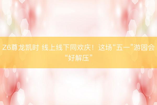 Z6尊龙凯时 线上线下同欢庆！这场“五一”游园会“好解压”