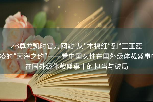 Z6尊龙凯时官方网站 从“木棉红”到“三亚蓝”，总导演黄沛凌的“天海之约”——看中国女性在国外级体裁盛事中的担当与破局