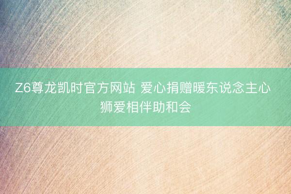 Z6尊龙凯时官方网站 爱心捐赠暖东说念主心 狮爱相伴助和会