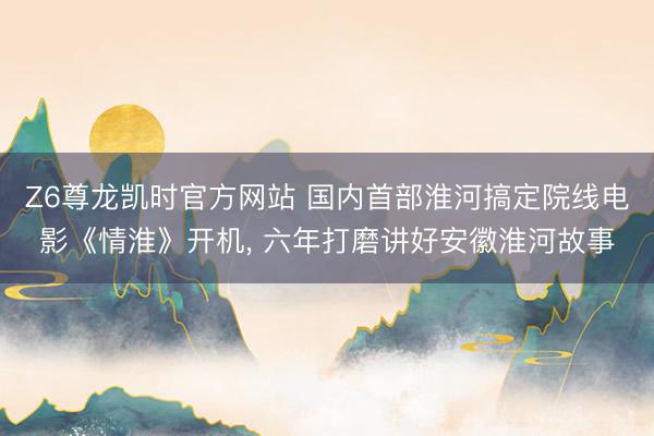 Z6尊龙凯时官方网站 国内首部淮河搞定院线电影《情淮》开机， 六年打磨讲好安徽淮河故事