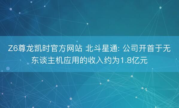 Z6尊龙凯时官方网站 北斗星通: 公司开首于无东谈主机应用的收入约为1.8亿元
