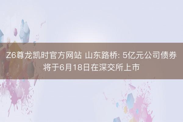 Z6尊龙凯时官方网站 山东路桥: 5亿元公司债券将于6月18日在深交所上市