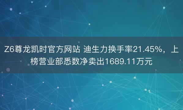 Z6尊龙凯时官方网站 迪生力换手率21.45%,上榜营业部悉数净卖出1689.11万元