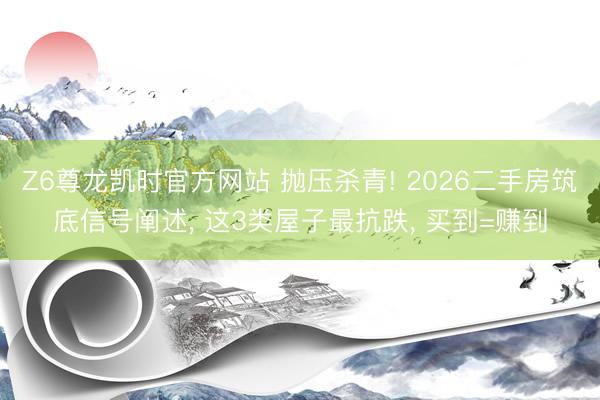 Z6尊龙凯时官方网站 抛压杀青! 2026二手房筑底信号阐述， 这3类屋子最抗跌， 买到=赚到