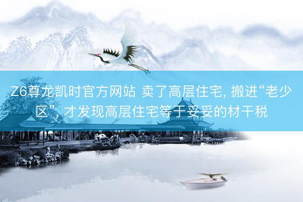 Z6尊龙凯时官方网站 卖了高层住宅， 搬进“老少区”， 才发现高层住宅等于妥妥的材干税