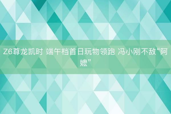 Z6尊龙凯时 端午档首日玩物领跑 冯小刚不敌“阿嬷”
