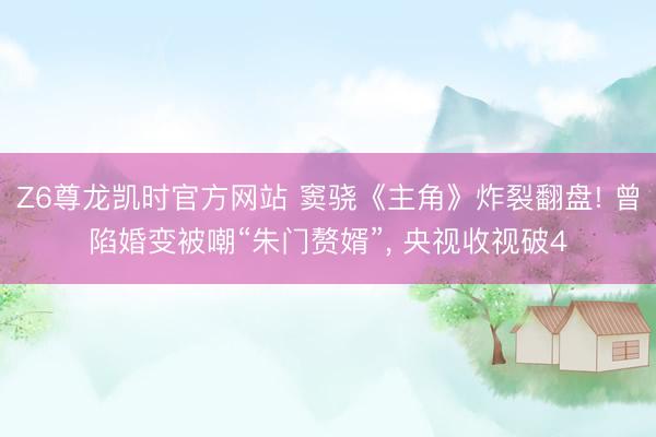 Z6尊龙凯时官方网站 窦骁《主角》炸裂翻盘! 曾陷婚变被嘲“朱门赘婿”， 央视收视破4